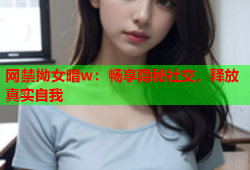 网禁拗女暗w：畅享隐秘社交，释放真实自我