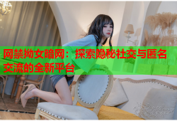 网禁拗女暗网：探索隐秘社交与匿名交流的全新平台