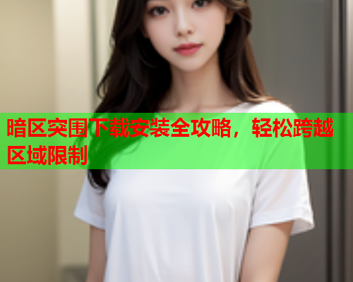 暗区突围下载安装全攻略，轻松跨越区域限制