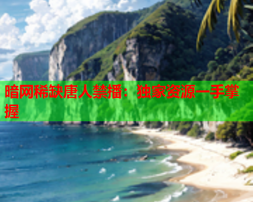 暗网稀缺唐人禁播：独家资源一手掌握