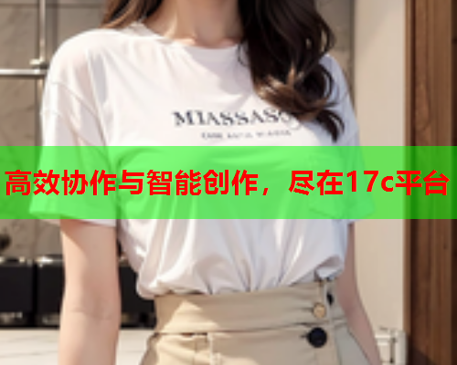 高效协作与智能创作，尽在17c平台