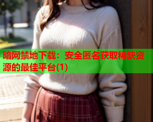 暗网禁地下载：安全匿名获取稀缺资源的最佳平台(1)