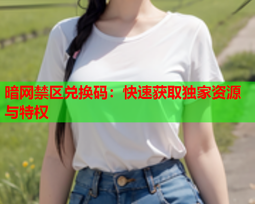 暗网禁区兑换码：快速获取独家资源与特权